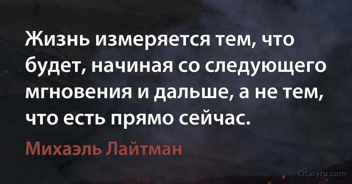 Жизнь измеряется тем, что будет, начиная со следующего мгновения и дальше, а не тем, что есть прямо сейчас. (Михаэль Лайтман)