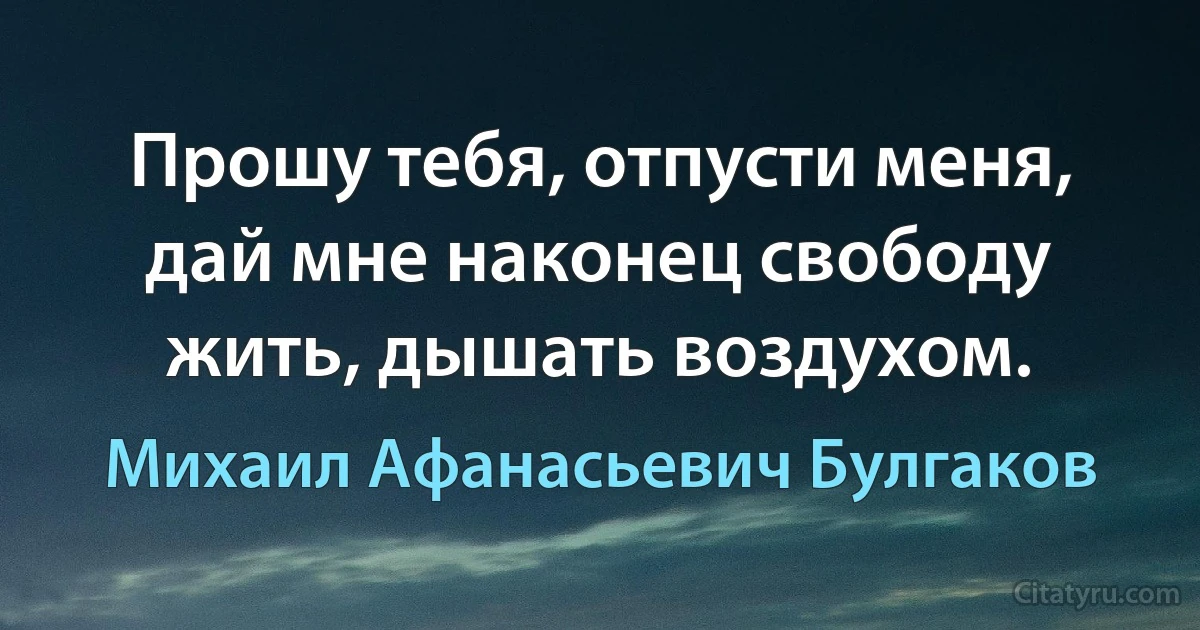 Прошу тебя, отпусти меня, дай мне наконец свободу жить, дышать воздухом. (Михаил Афанасьевич Булгаков)