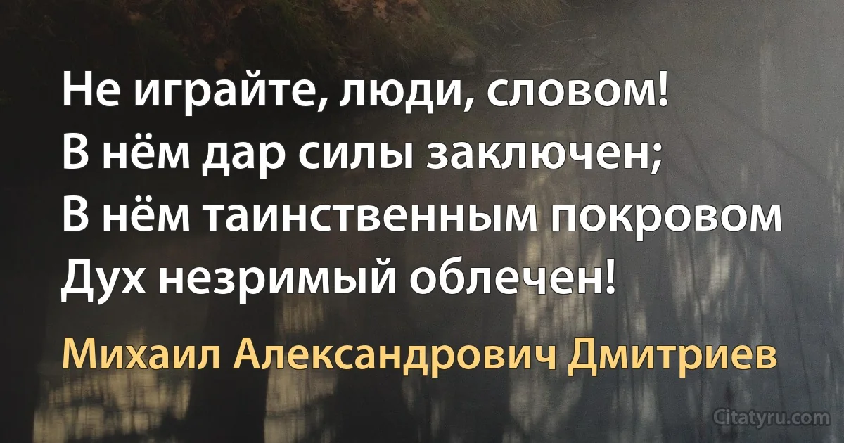 Не играйте, люди, словом!
В нём дар силы заключен;
В нём таинственным покровом
Дух незримый облечен! (Михаил Александрович Дмитриев)