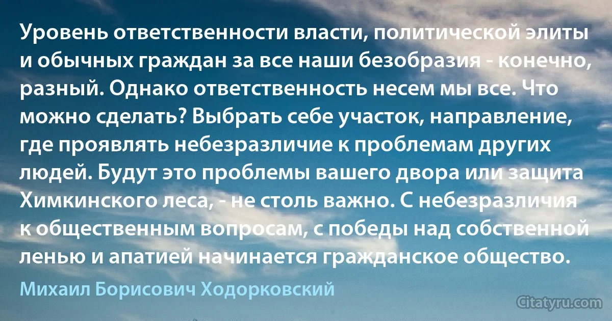 Уровень ответственности власти, политической элиты и обычных граждан за все наши безобразия - конечно, разный. Однако ответственность несем мы все. Что можно сделать? Выбрать себе участок, направление, где проявлять небезразличие к проблемам других людей. Будут это проблемы вашего двора или защита Химкинского леса, - не столь важно. С небезразличия к общественным вопросам, с победы над собственной ленью и апатией начинается гражданское общество. (Михаил Борисович Ходорковский)