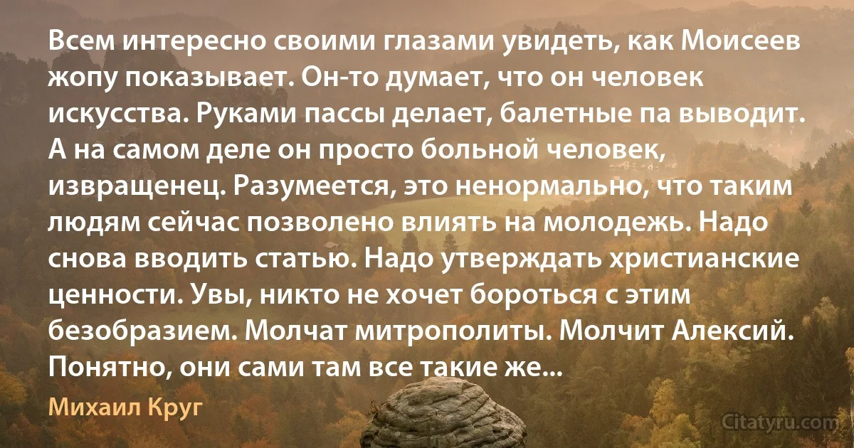 Всем интересно своими глазами увидеть, как Моисеев жопу показывает. Он-то думает, что он человек искусства. Руками пассы делает, балетные па выводит. А на самом деле он просто больной человек, извращенец. Разумеется, это ненормально, что таким людям сейчас позволено влиять на молодежь. Надо снова вводить статью. Надо утверждать христианские ценности. Увы, никто не хочет бороться с этим безобразием. Молчат митрополиты. Молчит Алексий. Понятно, они сами там все такие же... (Михаил Круг)