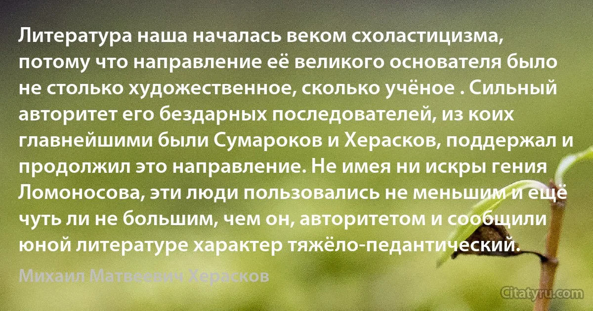 Литература наша началась веком схоластицизма, потому что направление её великого основателя было не столько художественное, сколько учёное . Сильный авторитет его бездарных последователей, из коих главнейшими были Сумароков и Херасков, поддержал и продолжил это направление. Не имея ни искры гения Ломоносова, эти люди пользовались не меньшим и ещё чуть ли не большим, чем он, авторитетом и сообщили юной литературе характер тяжёло-педантический. (Михаил Матвеевич Херасков)