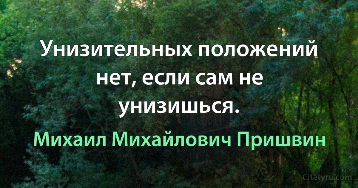 Унизительных положений нет, если сам не унизишься. (Михаил Михайлович Пришвин)