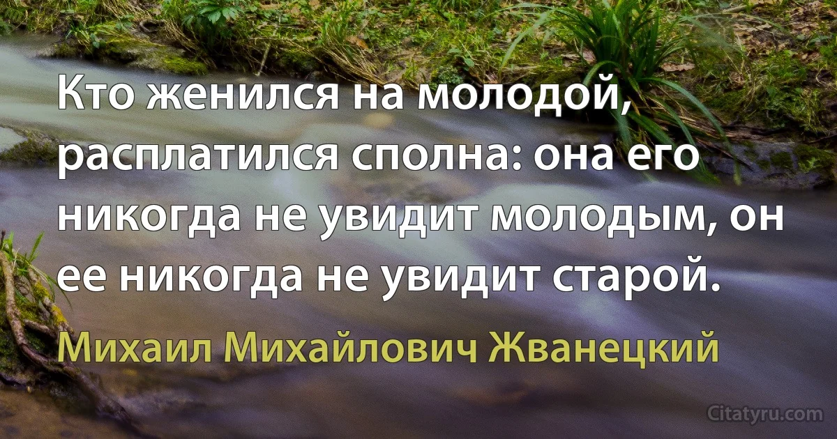 Кто женился на молодой, расплатился сполна: она его никогда не увидит молодым, он ее никогда не увидит старой. (Михаил Михайлович Жванецкий)