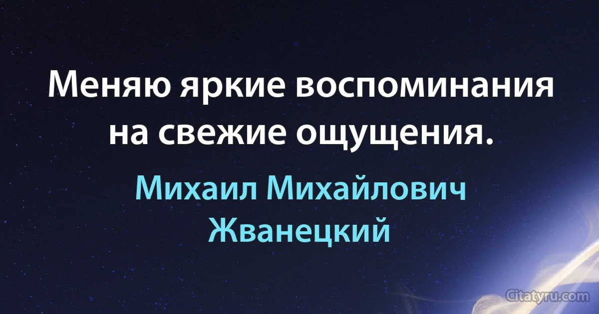 Меняю яркие воспоминания на свежие ощущения. (Михаил Михайлович Жванецкий)