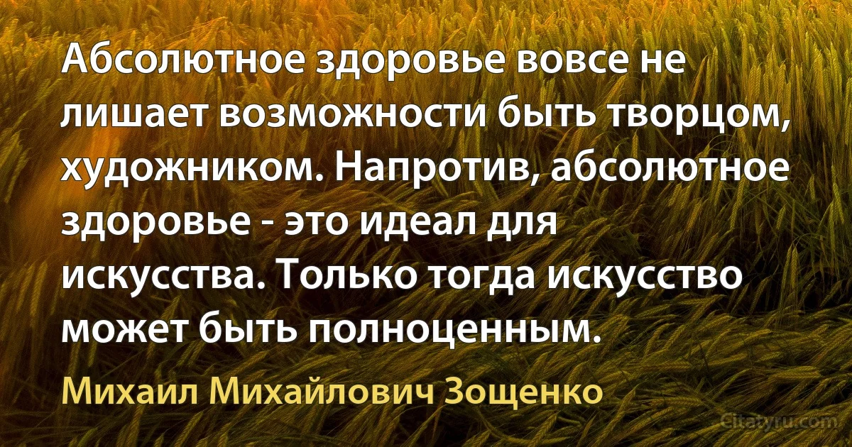 Абсолютное здоровье вовсе не лишает возможности быть творцом, художником. Напротив, абсолютное здоровье - это идеал для искусства. Только тогда искусство может быть полноценным. (Михаил Михайлович Зощенко)