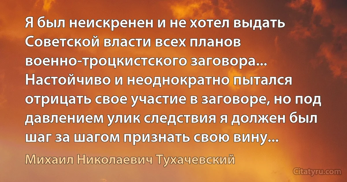 Я был неискренен и не хотел выдать Советской власти всех планов военно-троцкистского заговора... Настойчиво и неоднократно пытался отрицать свое участие в заговоре, но под давлением улик следствия я должен был шаг за шагом признать свою вину... (Михаил Николаевич Тухачевский)