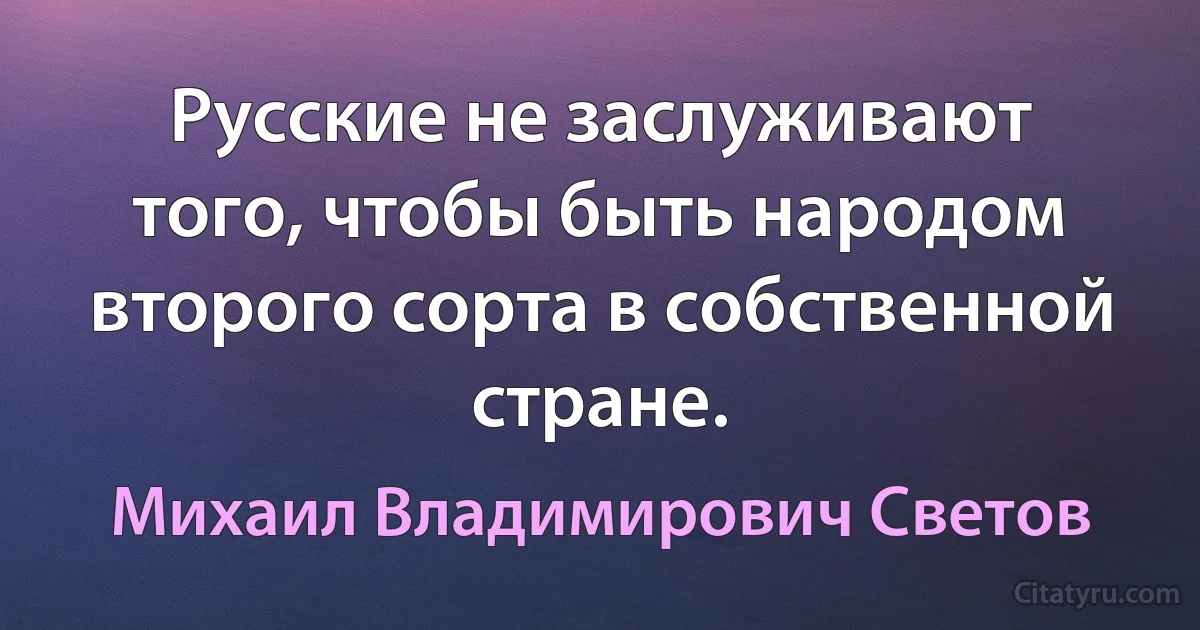 Русские не заслуживают того, чтобы быть народом второго сорта в собственной стране. (Михаил Владимирович Светов)