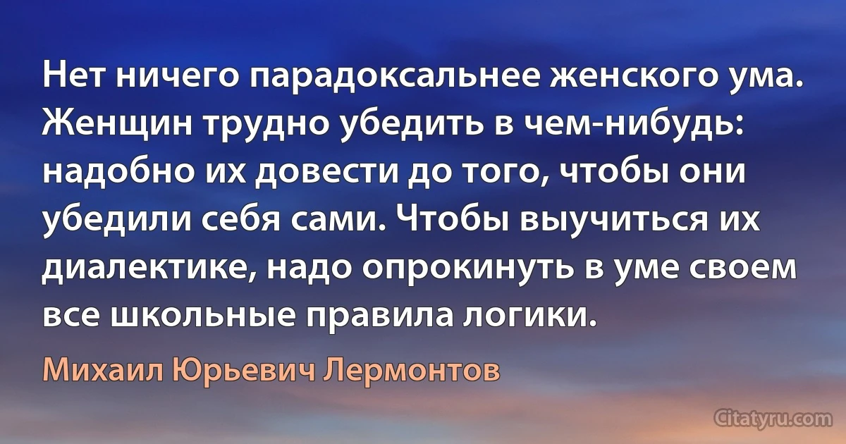 Нет ничего парадоксальнее женского ума. Женщин трудно убедить в чем-нибудь: надобно их довести до того, чтобы они убедили себя сами. Чтобы выучиться их диалектике, надо опрокинуть в уме своем все школьные правила логики. (Михаил Юрьевич Лермонтов)