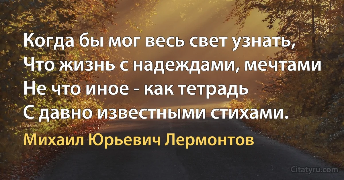 Когда бы мог весь свет узнать,
Что жизнь с надеждами, мечтами
Не что иное - как тетрадь
С давно известными стихами. (Михаил Юрьевич Лермонтов)