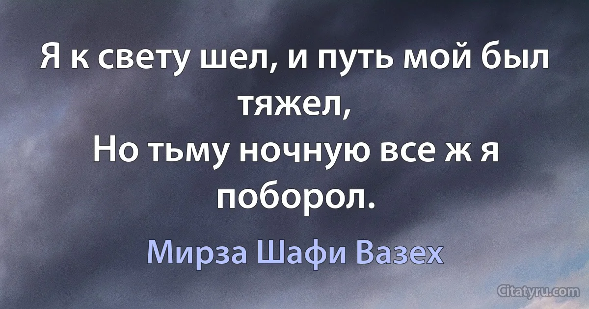 Я к свету шел, и путь мой был тяжел,
Но тьму ночную все ж я поборол. (Мирза Шафи Вазех)