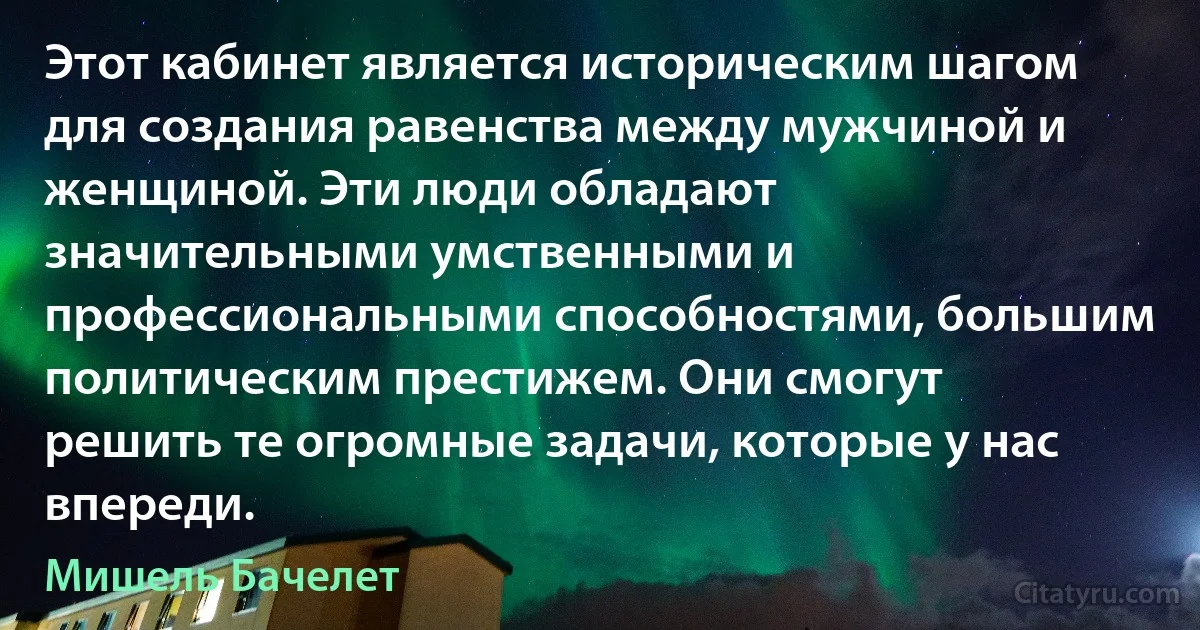 Этот кабинет является историческим шагом для создания равенства между мужчиной и женщиной. Эти люди обладают значительными умственными и профессиональными способностями, большим политическим престижем. Они смогут решить те огромные задачи, которые у нас впереди. (Мишель Бачелет)