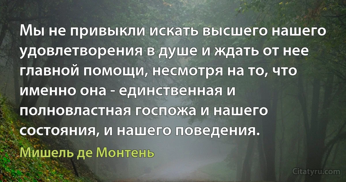 Мы не привыкли искать высшего нашего удовлетворения в душе и ждать от нее главной помощи, несмотря на то, что именно она - единственная и полновластная госпожа и нашего состояния, и нашего поведения. (Мишель де Монтень)