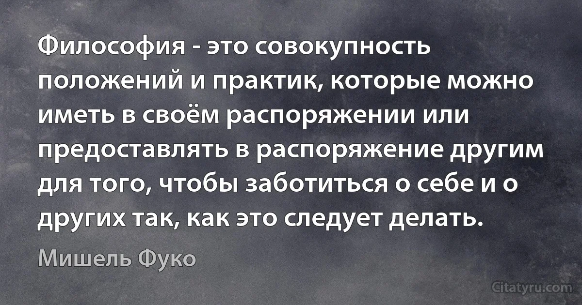 Философия - это совокупность положений и практик, которые можно иметь в своём распоряжении или предоставлять в распоряжение другим для того, чтобы заботиться о себе и о других так, как это следует делать. (Мишель Фуко)