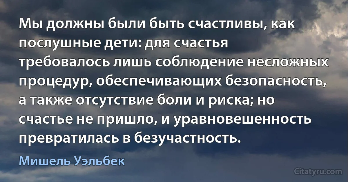 Мы должны были быть счастливы, как послушные дети: для счастья требовалось лишь соблюдение несложных процедур, обеспечивающих безопасность, а также отсутствие боли и риска; но счастье не пришло, и уравновешенность превратилась в безучастность. (Мишель Уэльбек)