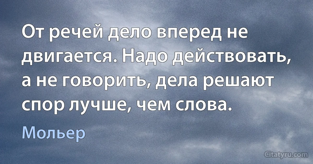 От речей дело вперед не двигается. Надо действовать, а не говорить, дела решают спор лучше, чем слова. (Мольер)