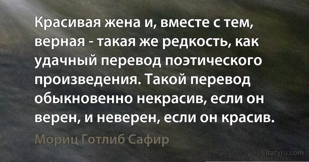 Красивая жена и, вместе с тем, верная - такая же редкость, как удачный перевод поэтического произведения. Такой перевод обыкновенно некрасив, если он верен, и неверен, если он красив. (Мориц Готлиб Сафир)