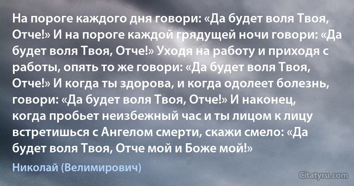 На пороге каждого дня говори: «Да будет воля Твоя, Отче!» И на пороге каждой грядущей ночи говори: «Да будет воля Твоя, Отче!» Уходя на работу и приходя с работы, опять то же говори: «Да будет воля Твоя, Отче!» И когда ты здорова, и когда одолеет болезнь, говори: «Да будет воля Твоя, Отче!» И наконец, когда пробьет неизбежный час и ты лицом к лицу встретишься с Ангелом смерти, скажи смело: «Да будет воля Твоя, Отче мой и Боже мой!» (Николай (Велимирович))
