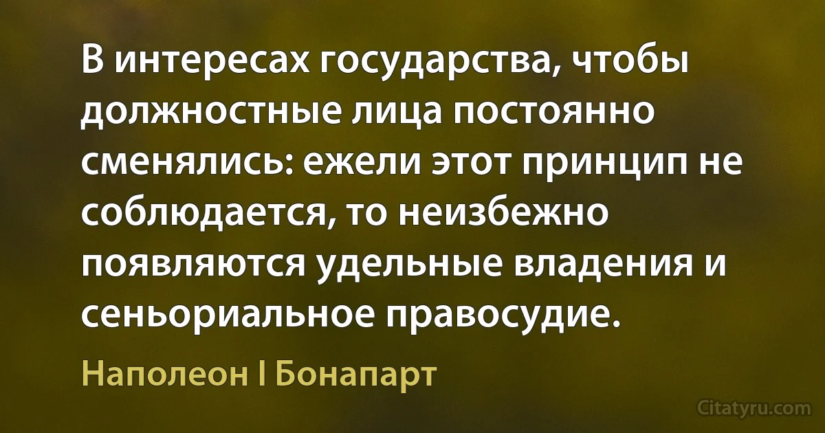 В интересах государства, чтобы должностные лица постоянно сменялись: ежели этот принцип не соблюдается, то неизбежно появляются удельные владения и сеньориальное правосудие. (Наполеон I Бонапарт)