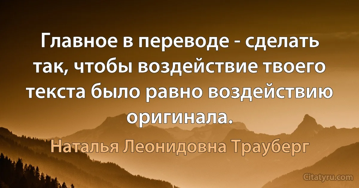 Главное в переводе - сделать так, чтобы воздействие твоего текста было равно воздействию оригинала. (Наталья Леонидовна Трауберг)