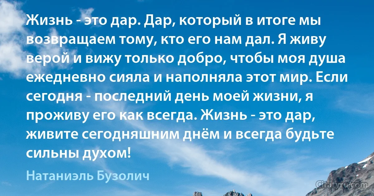 Жизнь - это дар. Дар, который в итоге мы возвращаем тому, кто его нам дал. Я живу верой и вижу только добро, чтобы моя душа ежедневно сияла и наполняла этот мир. Если сегодня - последний день моей жизни, я проживу его как всегда. Жизнь - это дар, живите сегодняшним днём и всегда будьте сильны духом! (Натаниэль Бузолич)