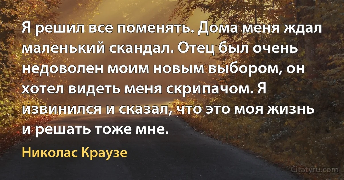 Я решил все поменять. Дома меня ждал маленький скандал. Отец был очень недоволен моим новым выбором, он хотел видеть меня скрипачом. Я извинился и сказал, что это моя жизнь и решать тоже мне. (Николас Краузе)