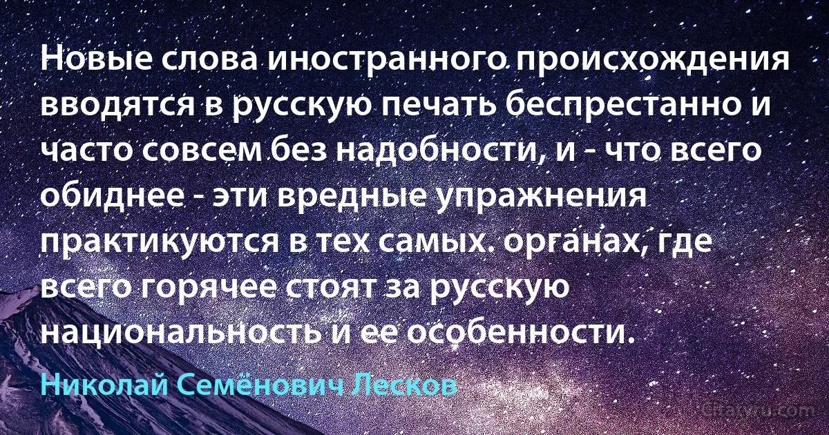 Новые слова иностранного происхождения вводятся в русскую печать беспрестанно и часто совсем без надобности, и - что всего обиднее - эти вредные упражнения практикуются в тех самых. органах, где всего горячее стоят за русскую национальность и ее особенности. (Николай Семёнович Лесков)