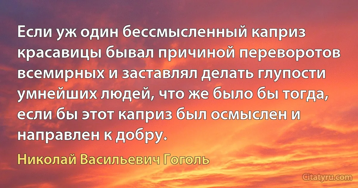 Если уж один бессмысленный каприз красавицы бывал причиной переворотов всемирных и заставлял делать глупости умнейших людей, что же было бы тогда, если бы этот каприз был осмыслен и направлен к добру. (Николай Васильевич Гоголь)