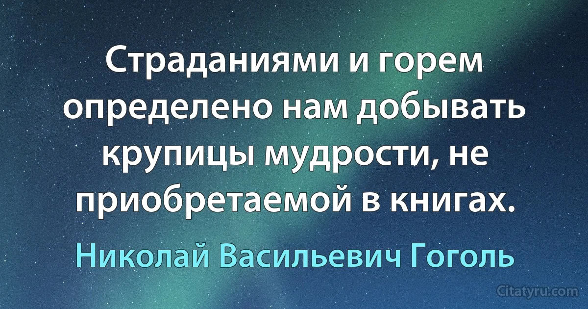 Страданиями и горем определено нам добывать крупицы мудрости, не приобретаемой в книгах. (Николай Васильевич Гоголь)