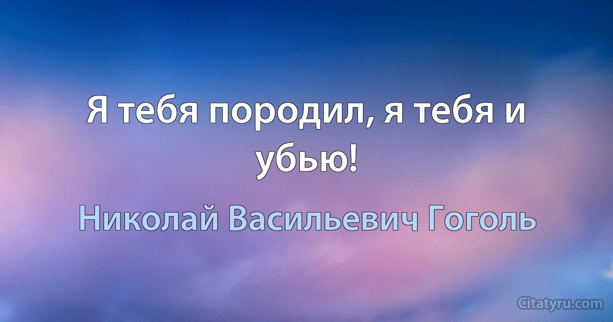 Я тебя породил, я тебя и убью! (Николай Васильевич Гоголь)