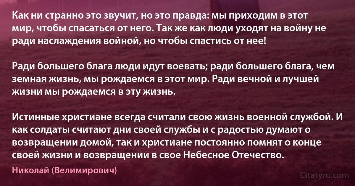 Как ни странно это звучит, но это правда: мы приходим в этот мир, чтобы спасаться от него. Так же как люди уходят на войну не ради наслаждения войной, но чтобы спастись от нее!

Ради большего блага люди идут воевать; ради большего блага, чем земная жизнь, мы рождаемся в этот мир. Ради вечной и лучшей жизни мы рождаемся в эту жизнь.

Истинные христиане всегда считали свою жизнь военной службой. И как солдаты считают дни своей службы и с радостью думают о возвращении домой, так и христиане постоянно помнят о конце своей жизни и возвращении в свое Небесное Отечество. (Николай (Велимирович))