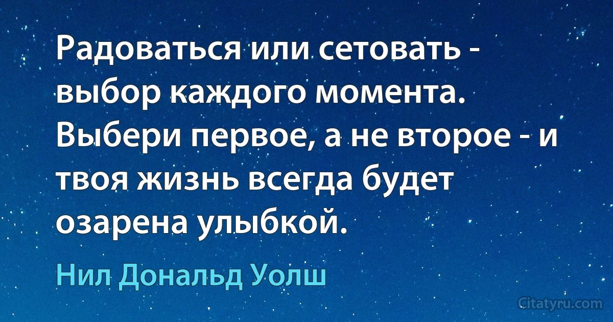 Радоваться или сетовать - выбор каждого момента.
Выбери первое, а не второе - и твоя жизнь всегда будет озарена улыбкой. (Нил Дональд Уолш)