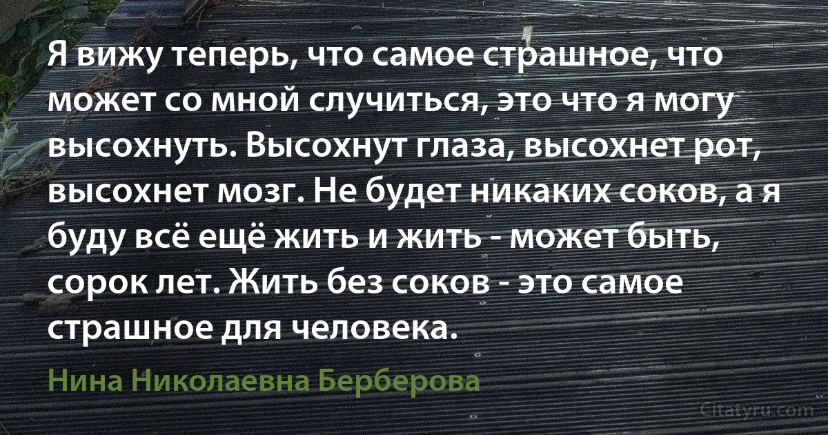 Я вижу теперь, что самое страшное, что может со мной случиться, это что я могу высохнуть. Высохнут глаза, высохнет рот, высохнет мозг. Не будет никаких соков, а я буду всё ещё жить и жить - может быть, сорок лет. Жить без соков - это самое страшное для человека. (Нина Николаевна Берберова)