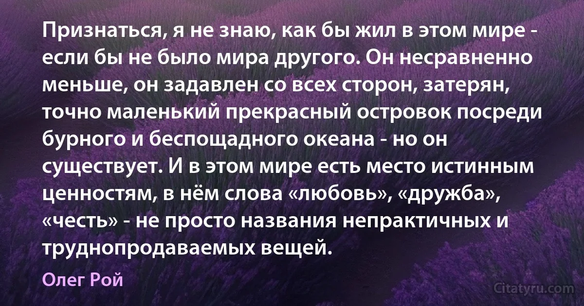 Признаться, я не знаю, как бы жил в этом мире - если бы не было мира другого. Он несравненно меньше, он задавлен со всех сторон, затерян, точно маленький прекрасный островок посреди бурного и беспощадного океана - но он существует. И в этом мире есть место истинным ценностям, в нём слова «любовь», «дружба», «честь» - не просто названия непрактичных и труднопродаваемых вещей. (Олег Рой)