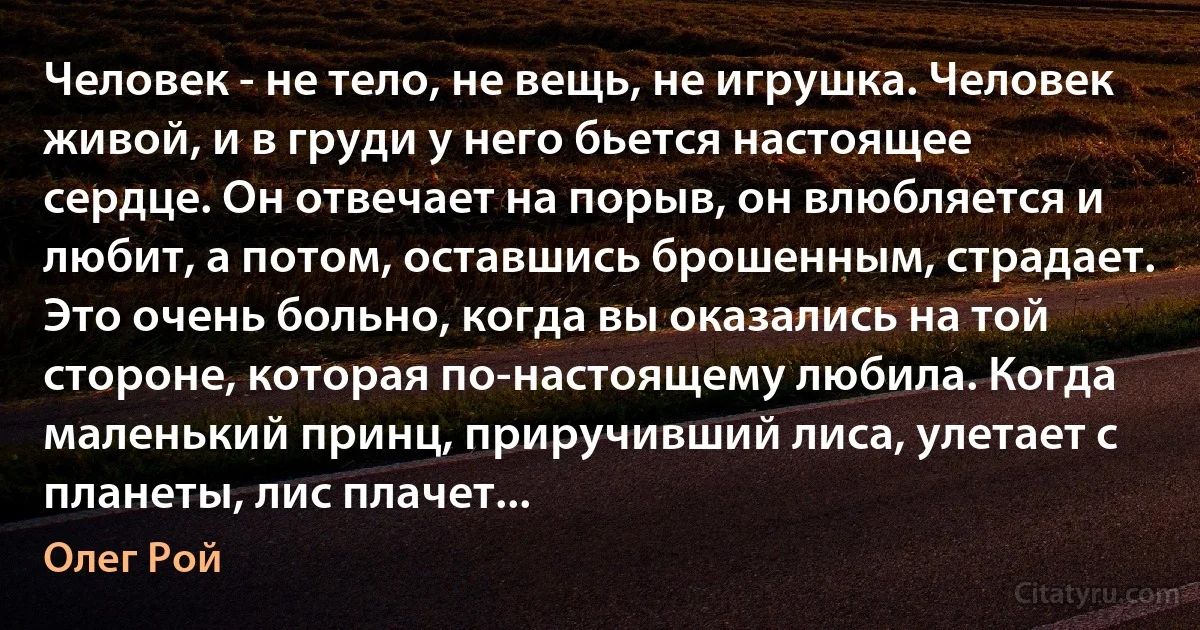 Человек - не тело, не вещь, не игрушка. Человек живой, и в груди у него бьется настоящее сердце. Он отвечает на порыв, он влюбляется и любит, а потом, оставшись брошенным, страдает. Это очень больно, когда вы оказались на той стороне, которая по-настоящему любила. Когда маленький принц, приручивший лиса, улетает с планеты, лис плачет... (Олег Рой)