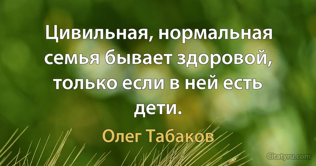 Цивильная, нормальная семья бывает здоровой, только если в ней есть дети. (Олег Табаков)