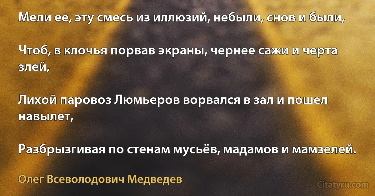 Мели ее, эту смесь из иллюзий, небыли, снов и были,

Чтоб, в клочья порвав экраны, чернее сажи и черта злей,

Лихой паровоз Люмьеров ворвался в зал и пошел навылет,

Разбрызгивая по стенам мусьёв, мадамов и мамзелей. (Олег Всеволодович Медведев)