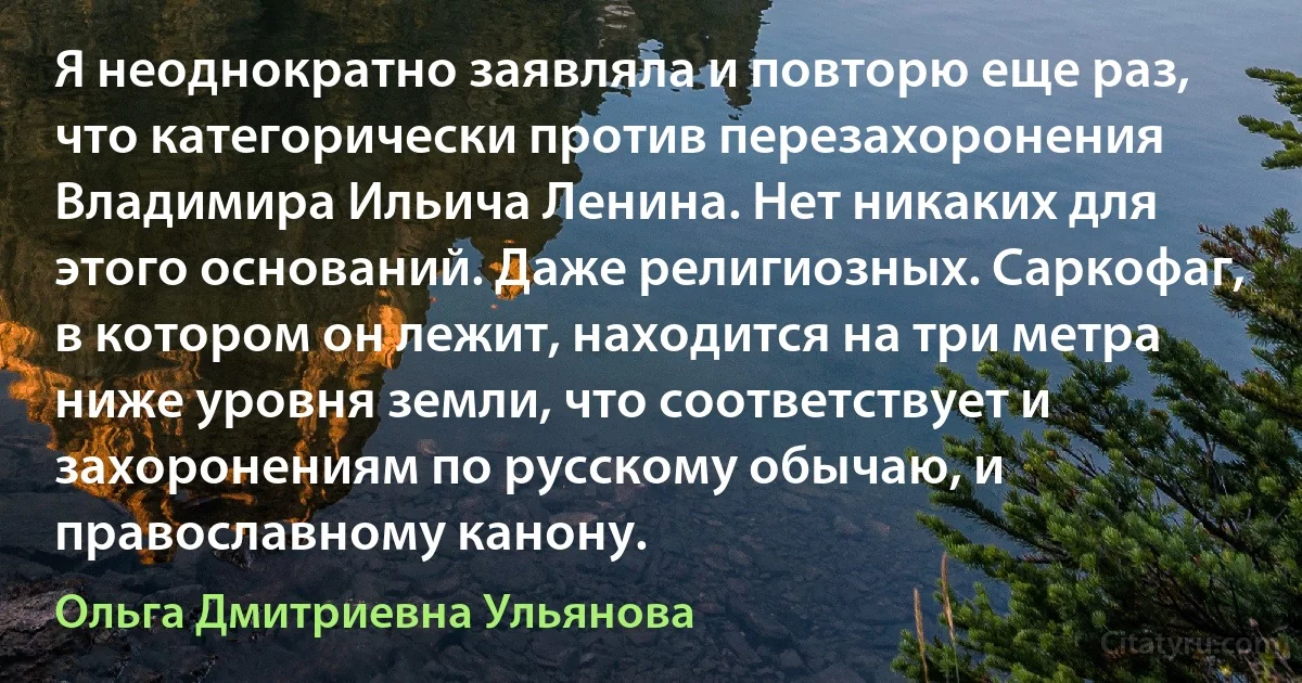 Я неоднократно заявляла и повторю еще раз, что категорически против перезахоронения Владимира Ильича Ленина. Нет никаких для этого оснований. Даже религиозных. Саркофаг, в котором он лежит, находится на три метра ниже уровня земли, что соответствует и захоронениям по русскому обычаю, и православному канону. (Ольга Дмитриевна Ульянова)