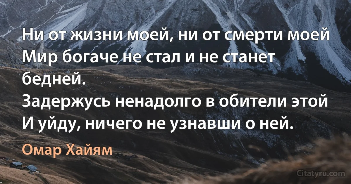 Ни от жизни моей, ни от смерти моей
Мир богаче не стал и не станет бедней.
Задержусь ненадолго в обители этой
И уйду, ничего не узнавши о ней. (Омар Хайям)