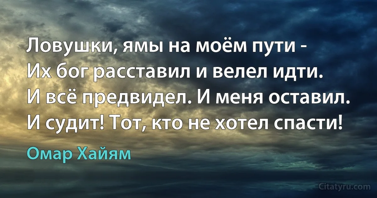 Ловушки, ямы на моём пути -
Их бог расставил и велел идти.
И всё предвидел. И меня оставил.
И судит! Тот, кто не хотел спасти! (Омар Хайям)