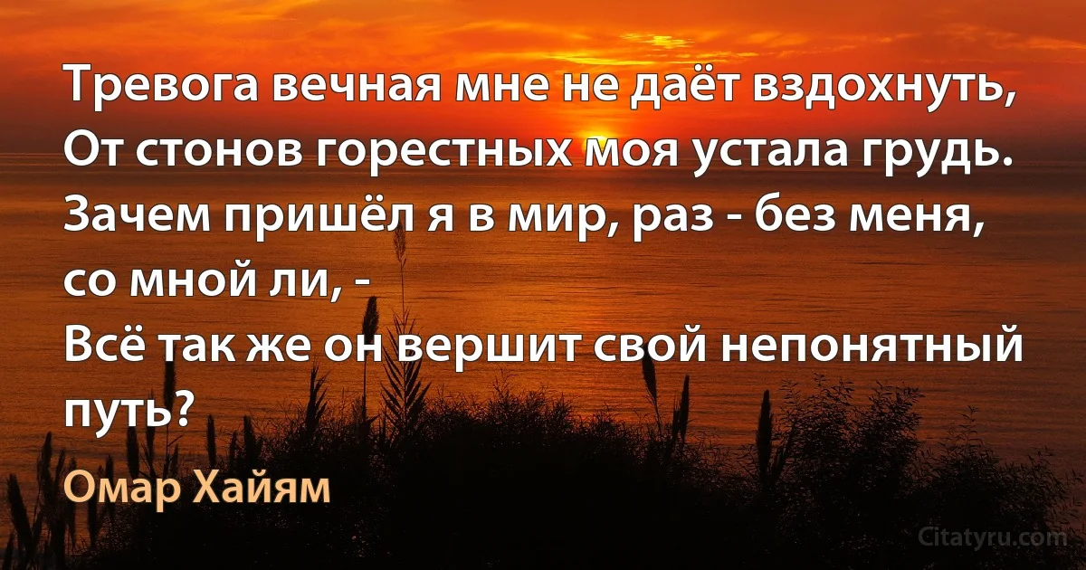 Тревога вечная мне не даёт вздохнуть,
От стонов горестных моя устала грудь.
Зачем пришёл я в мир, раз - без меня, со мной ли, -
Всё так же он вершит свой непонятный путь? (Омар Хайям)