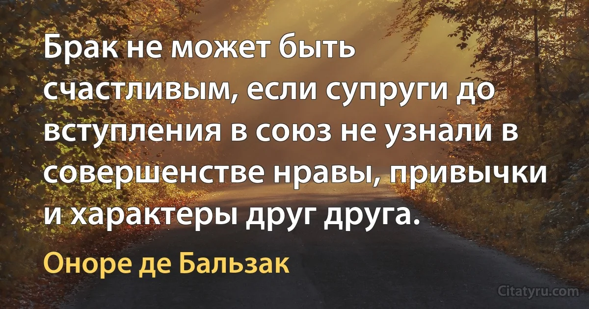 Брак не может быть счастливым, если супруги до вступления в союз не узнали в совершенстве нравы, привычки и характеры друг друга. (Оноре де Бальзак)