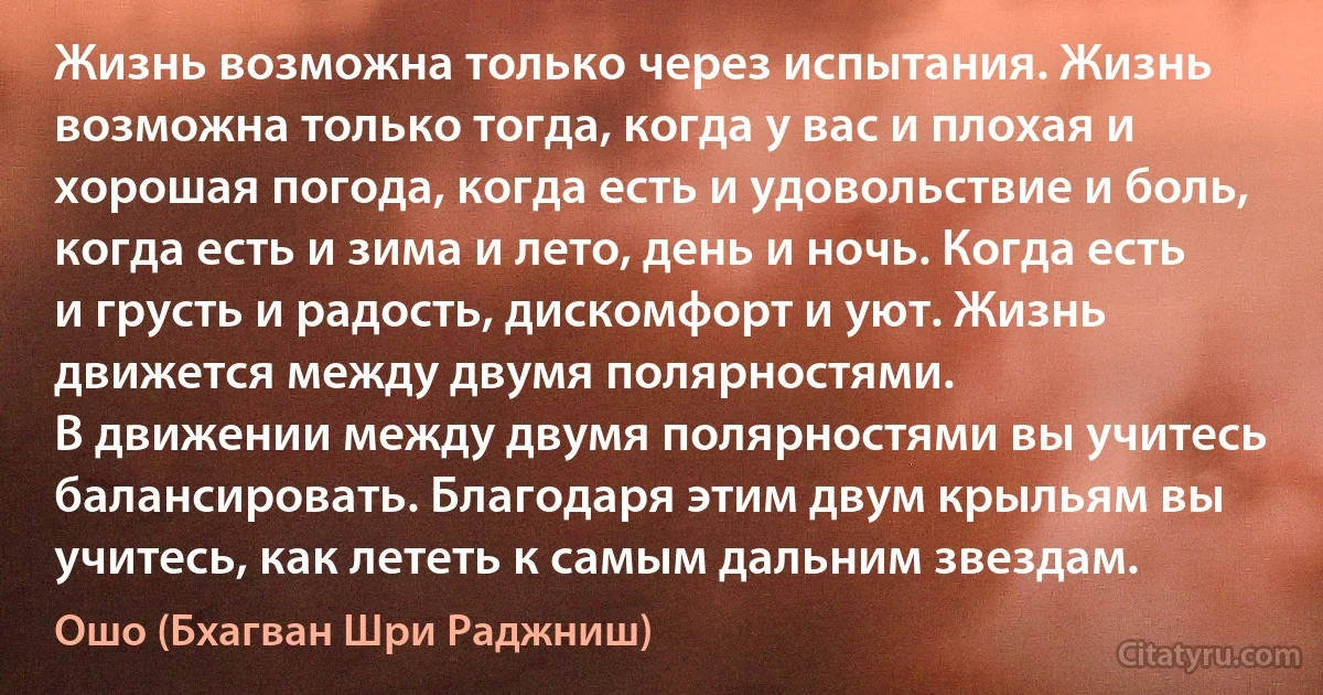 Жизнь возможна только через испытания. Жизнь возможна только тогда, когда у вас и плохая и хорошая погода, когда есть и удовольствие и боль, когда есть и зима и лето, день и ночь. Когда есть и грусть и радость, дискомфорт и уют. Жизнь движется между двумя полярностями.
В движении между двумя полярностями вы учитесь балансировать. Благодаря этим двум крыльям вы учитесь, как лететь к самым дальним звездам. (Ошо (Бхагван Шри Раджниш))