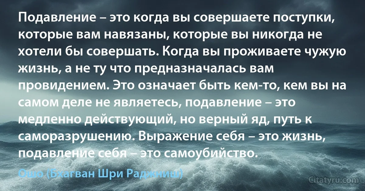 Подавление – это когда вы совершаете поступки, которые вам навязаны, которые вы никогда не хотели бы совершать. Когда вы проживаете чужую жизнь, а не ту что предназначалась вам провидением. Это означает быть кем-то, кем вы на самом деле не являетесь, подавление – это медленно действующий, но верный яд, путь к саморазрушению. Выражение себя – это жизнь, подавление себя – это самоубийство. (Ошо (Бхагван Шри Раджниш))