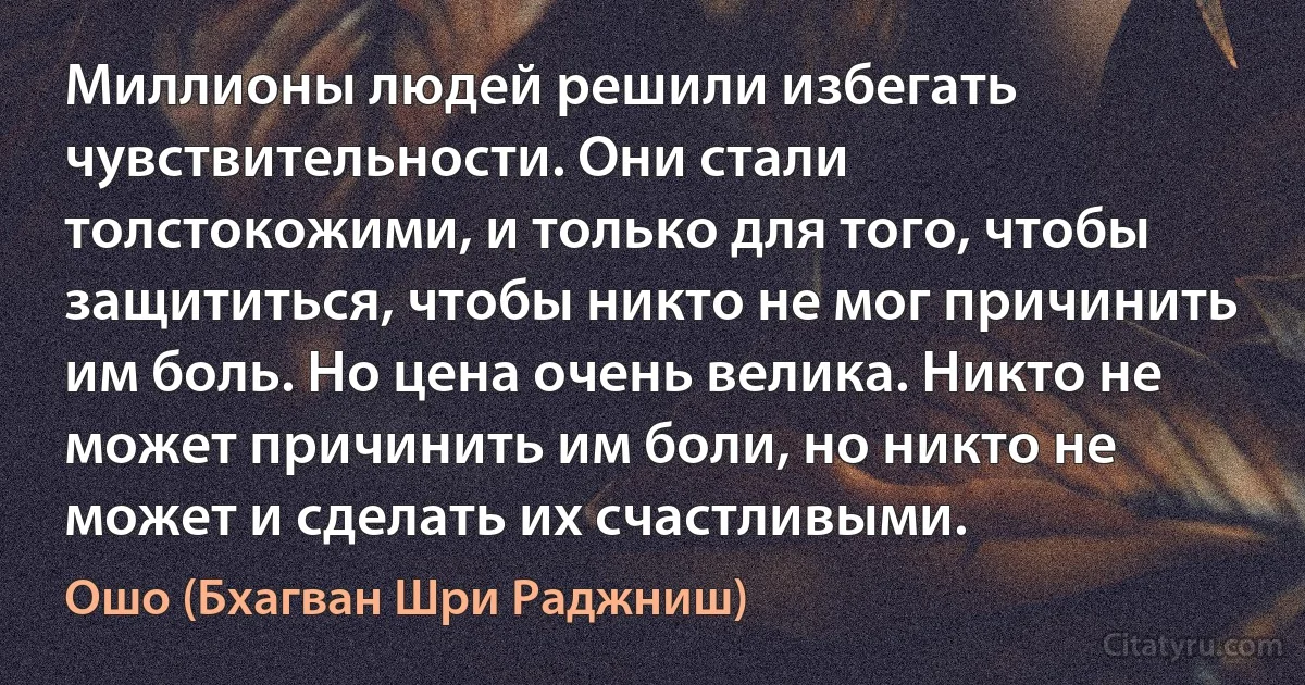 Миллионы людей решили избегать чувствительности. Они стали толстокожими, и только для того, чтобы защититься, чтобы никто не мог причинить им боль. Но цена очень велика. Никто не может причинить им боли, но никто не может и сделать их счастливыми. (Ошо (Бхагван Шри Раджниш))