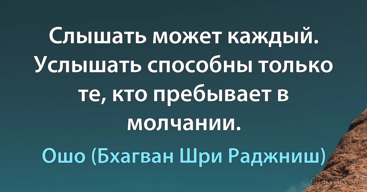 Слышать может каждый. Услышать способны только те, кто пребывает в молчании. (Ошо (Бхагван Шри Раджниш))