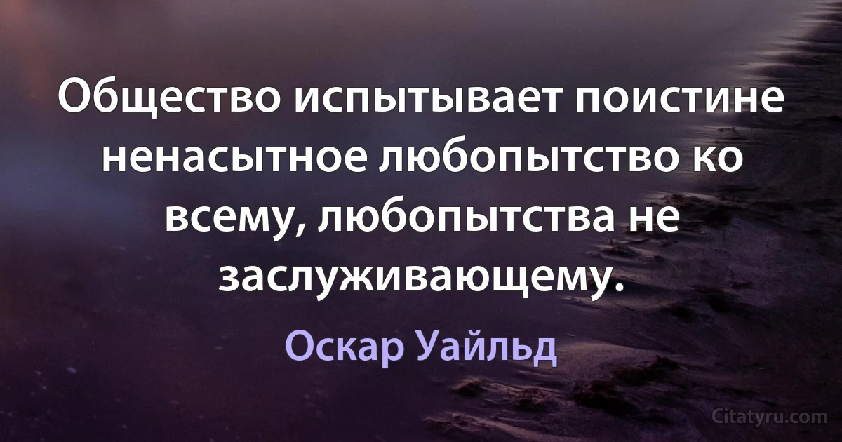 Общество испытывает поистине ненасытное любопытство ко всему, любопытства не заслуживающему. (Оскар Уайльд)