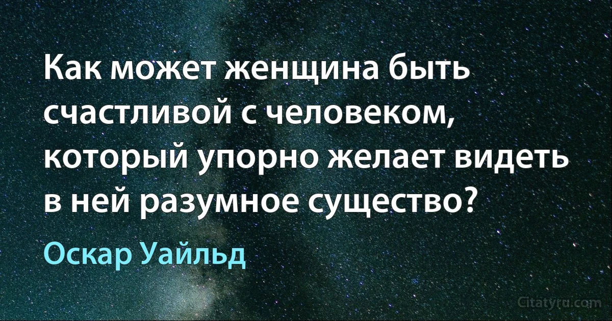 Как может женщина быть счастливой с человеком, который упорно желает видеть в ней разумное существо? (Оскар Уайльд)