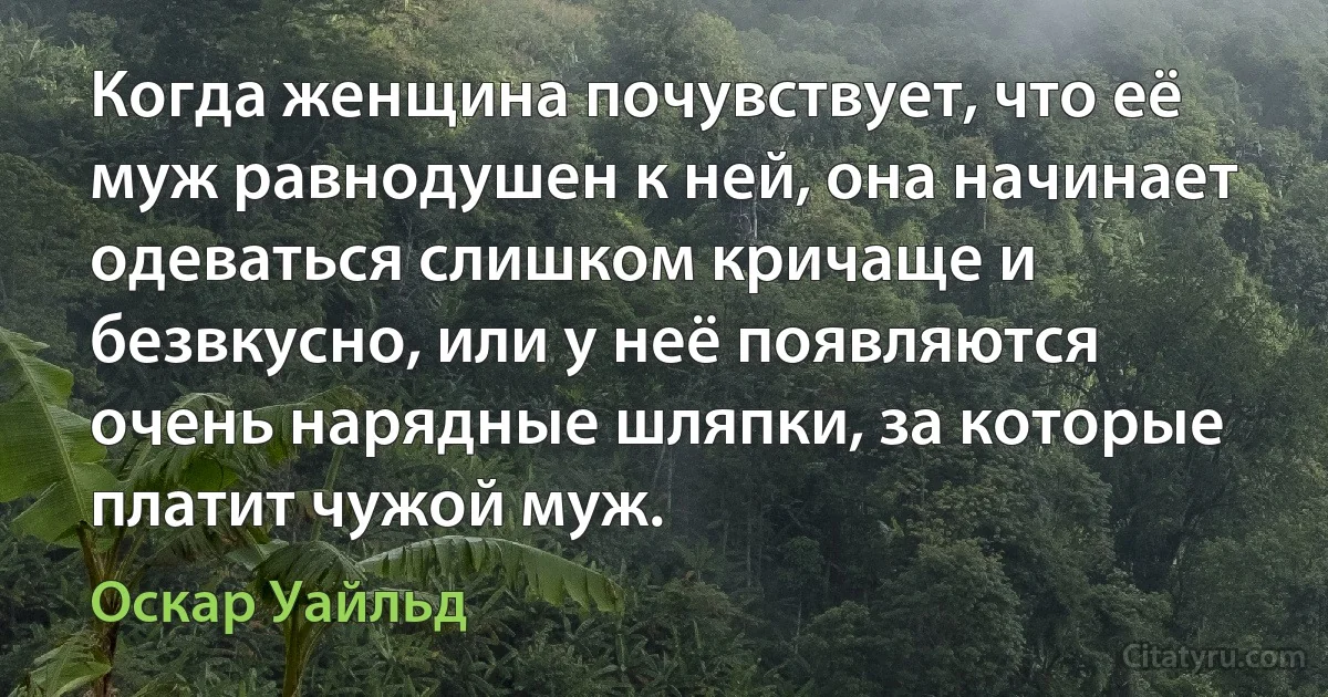 Когда женщина почувствует, что её муж равнодушен к ней, она начинает одеваться слишком кричаще и безвкусно, или у неё появляются очень нарядные шляпки, за которые платит чужой муж. (Оскар Уайльд)