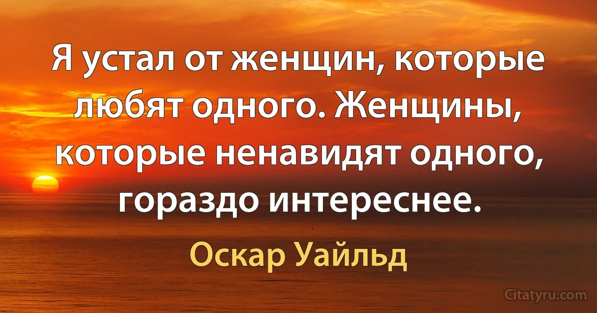 Я устал от женщин, которые любят одного. Женщины, которые ненавидят одного, гораздо интереснее. (Оскар Уайльд)